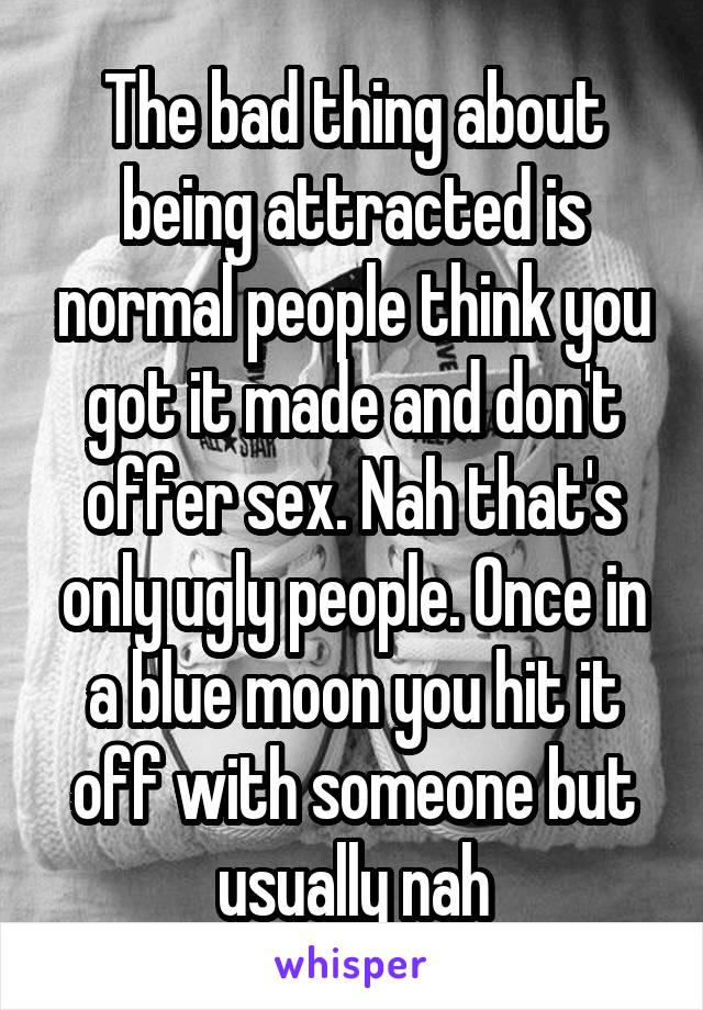 The bad thing about being attracted is normal people think you got it made and don't offer sex. Nah that's only ugly people. Once in a blue moon you hit it off with someone but usually nah