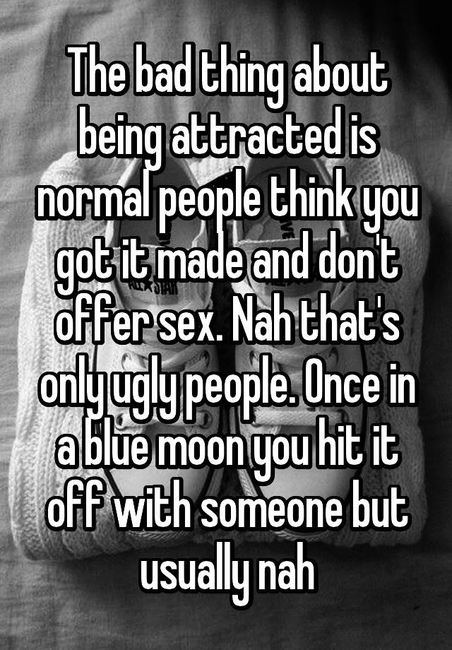 The bad thing about being attracted is normal people think you got it made and don't offer sex. Nah that's only ugly people. Once in a blue moon you hit it off with someone but usually nah