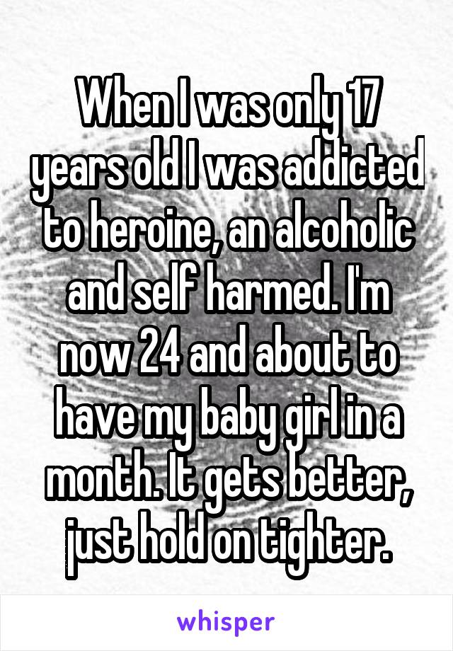 When I was only 17 years old I was addicted to heroine, an alcoholic and self harmed. I'm now 24 and about to have my baby girl in a month. It gets better, just hold on tighter.