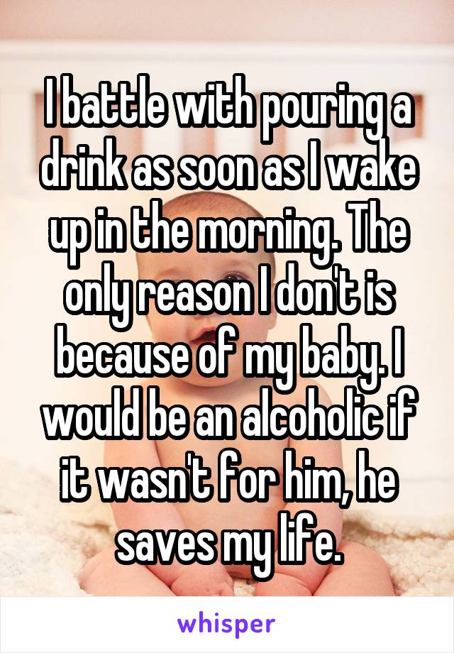 I battle with pouring a drink as soon as I wake up in the morning. The only reason I don't is because of my baby. I would be an alcoholic if it wasn't for him, he saves my life.