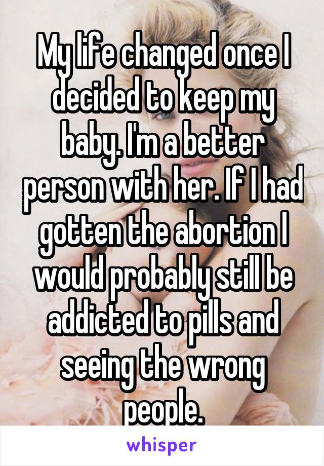 My life changed once I decided to keep my baby. I'm a better person with her. If I had gotten the abortion I would probably still be addicted to pills and seeing the wrong people.