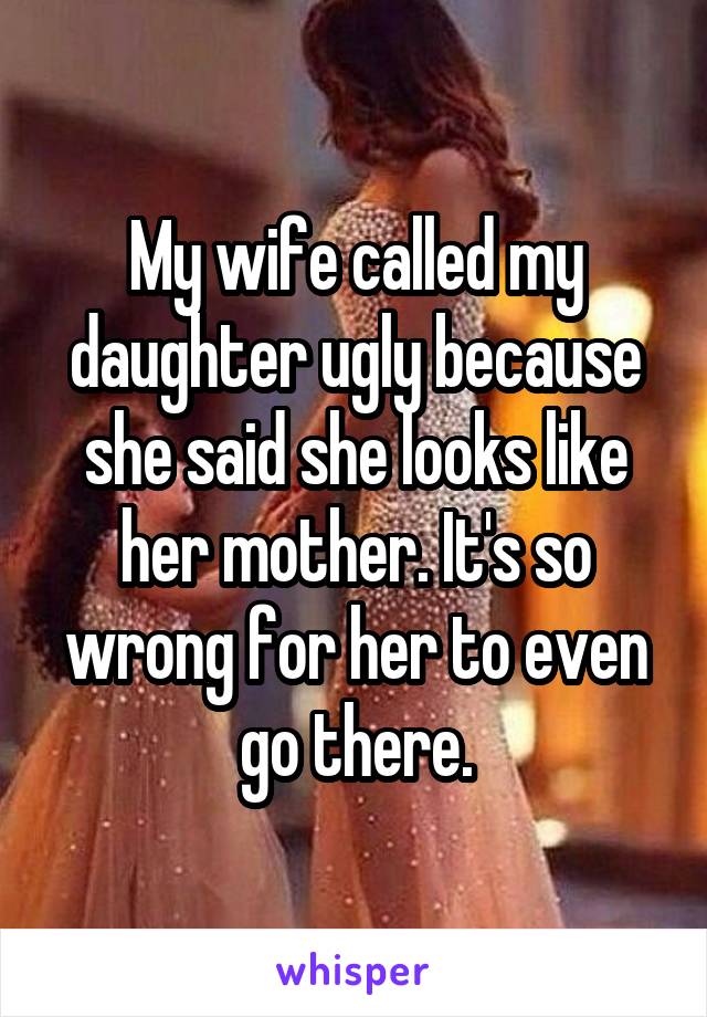 My wife called my daughter ugly because she said she looks like her mother. It's so wrong for her to even go there.
