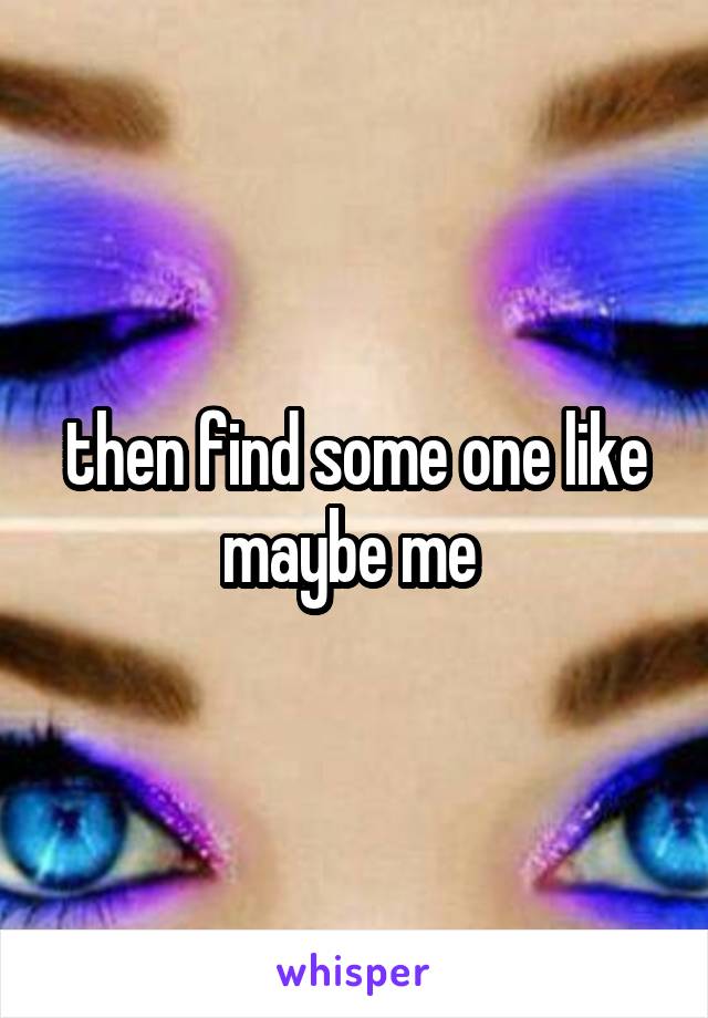 then find some one like maybe me 