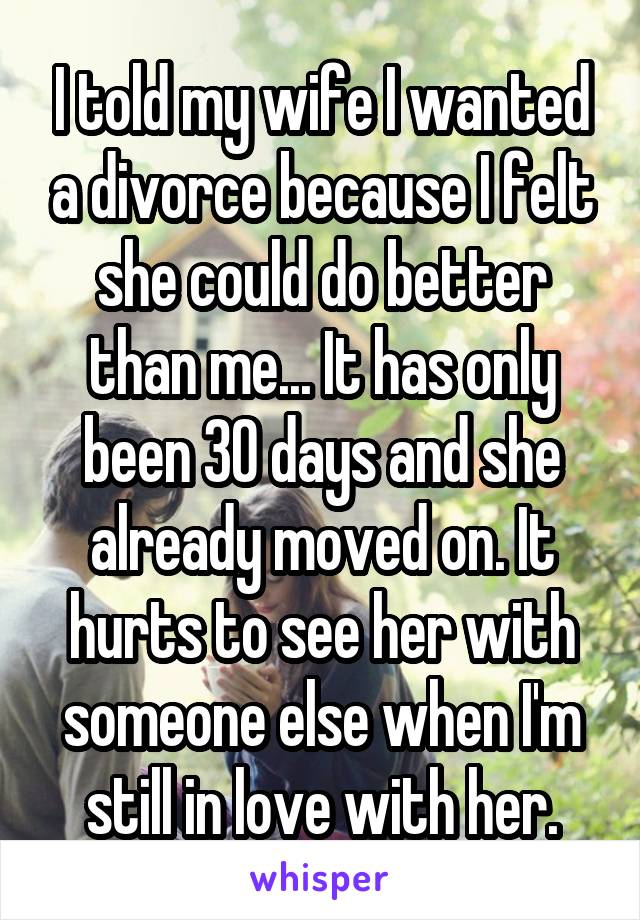 I told my wife I wanted a divorce because I felt she could do better than me... It has only been 30 days and she already moved on. It hurts to see her with someone else when I'm still in love with her.