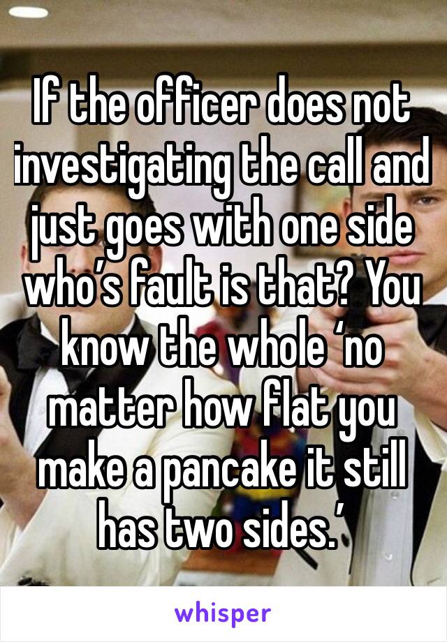 If the officer does not investigating the call and just goes with one side who’s fault is that? You know the whole ‘no matter how flat you make a pancake it still has two sides.’