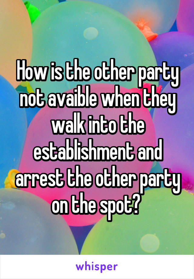 How is the other party not avaible when they walk into the establishment and arrest the other party on the spot? 