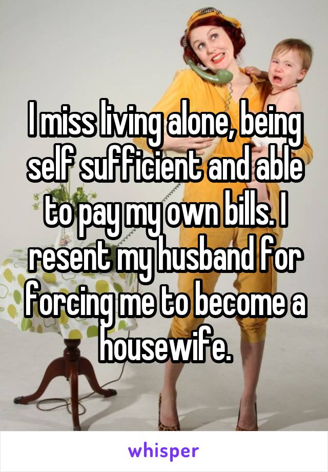 I miss living alone, being self sufficient and able to pay my own bills. I resent my husband for forcing me to become a housewife.