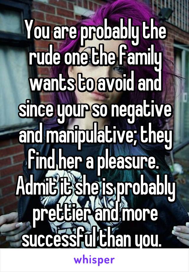You are probably the rude one the family wants to avoid and since your so negative and manipulative; they find her a pleasure.  Admit it she is probably prettier and more successful than you.  