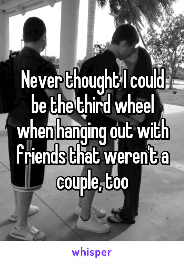 Never thought I could be the third wheel when hanging out with friends that weren't a couple, too