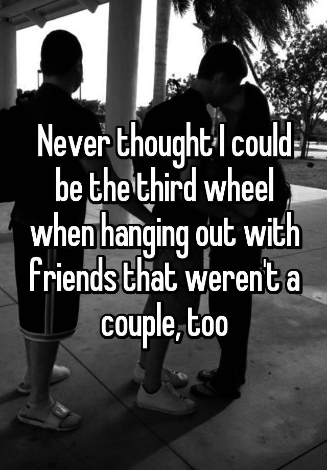 Never thought I could be the third wheel when hanging out with friends that weren't a couple, too