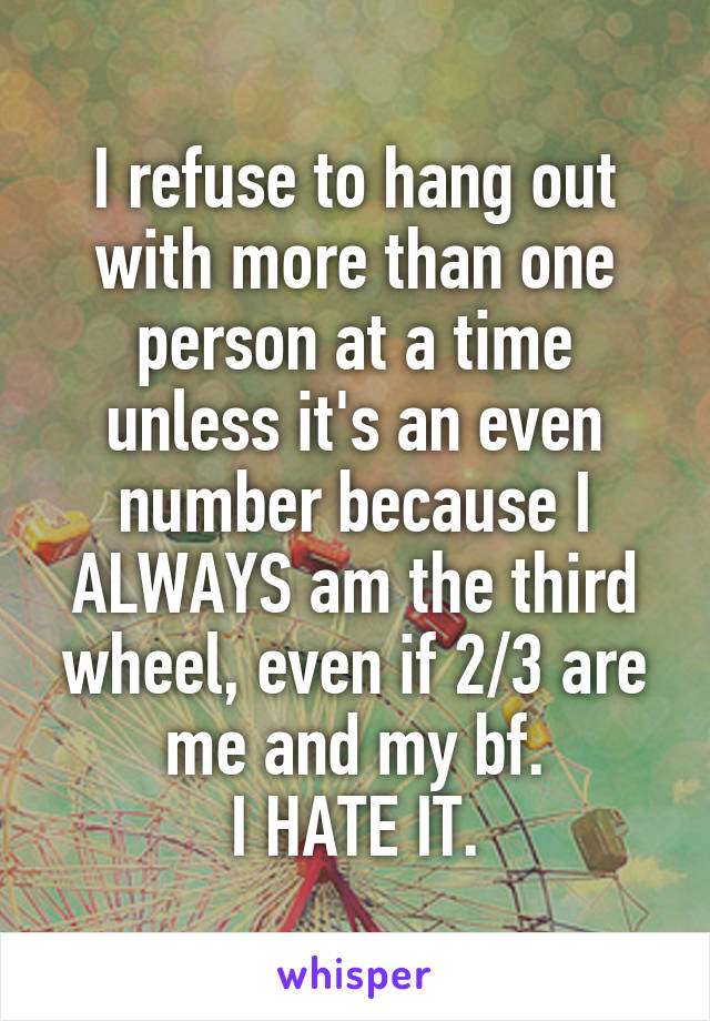 I refuse to hang out with more than one person at a time unless it's an even number because I ALWAYS am the third wheel, even if 2/3 are me and my bf.
I HATE IT.