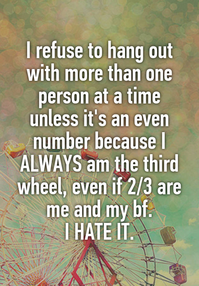 I refuse to hang out with more than one person at a time unless it's an even number because I ALWAYS am the third wheel, even if 2/3 are me and my bf.
I HATE IT.