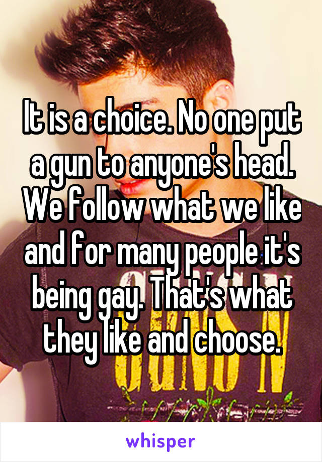 It is a choice. No one put a gun to anyone's head. We follow what we like and for many people it's being gay. That's what they like and choose.