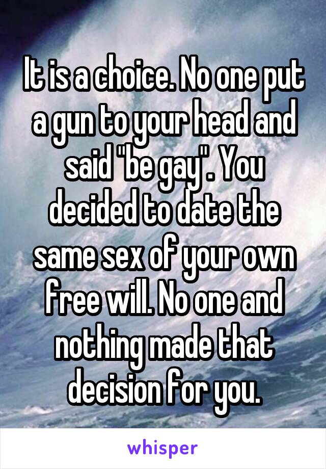 It is a choice. No one put a gun to your head and said "be gay". You decided to date the same sex of your own free will. No one and nothing made that decision for you.