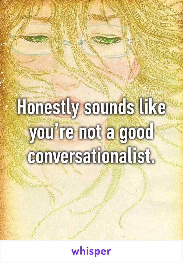 Honestly sounds like you’re not a good conversationalist.