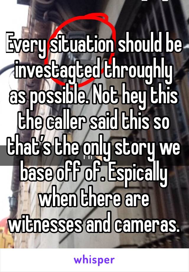 Every situation should be investagted throughly as possible. Not hey this the caller said this so that’s the only story we base off of. Espically when there are witnesses and cameras. 