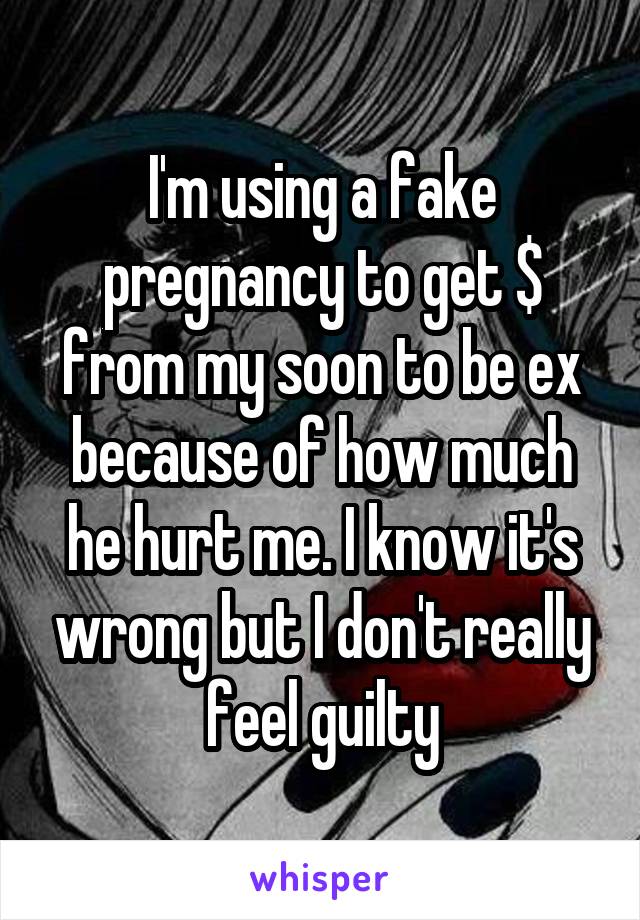 I'm using a fake pregnancy to get $ from my soon to be ex because of how much he hurt me. I know it's wrong but I don't really feel guilty