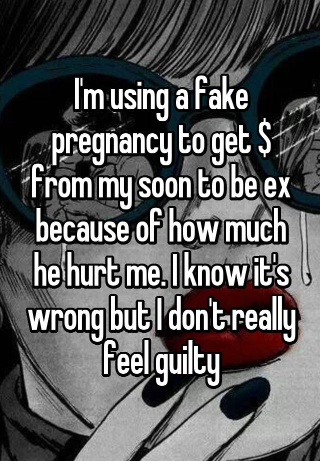 I'm using a fake pregnancy to get $ from my soon to be ex because of how much he hurt me. I know it's wrong but I don't really feel guilty