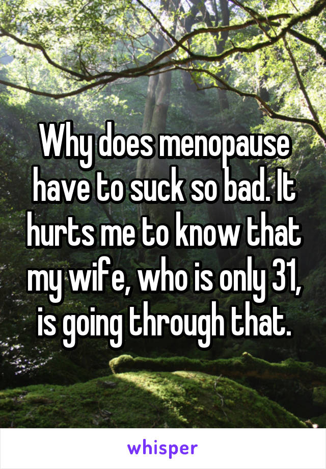 Why does menopause have to suck so bad. It hurts me to know that my wife, who is only 31, is going through that.