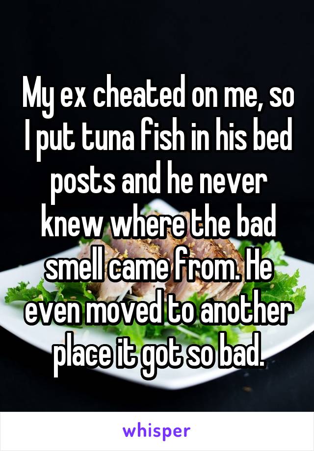 My ex cheated on me, so I put tuna fish in his bed posts and he never knew where the bad smell came from. He even moved to another place it got so bad.