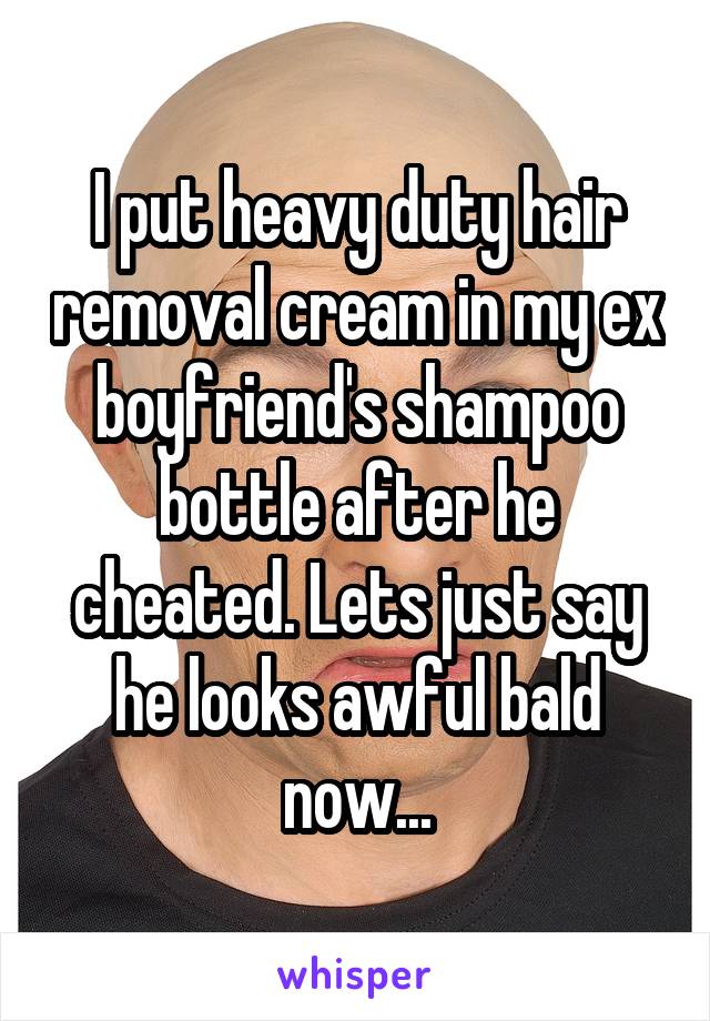 I put heavy duty hair removal cream in my ex boyfriend's shampoo bottle after he cheated. Lets just say he looks awful bald now...