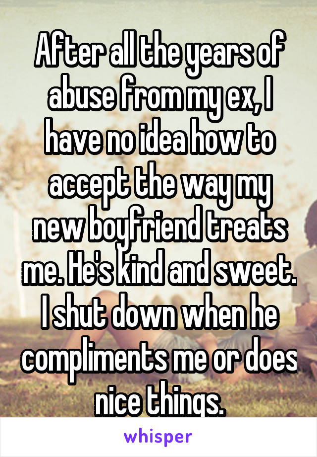 After all the years of abuse from my ex, I have no idea how to accept the way my new boyfriend treats me. He's kind and sweet. I shut down when he compliments me or does nice things.