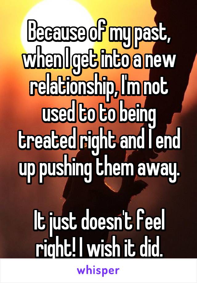 Because of my past, when I get into a new relationship, I'm not used to to being treated right and I end up pushing them away.

It just doesn't feel right! I wish it did.