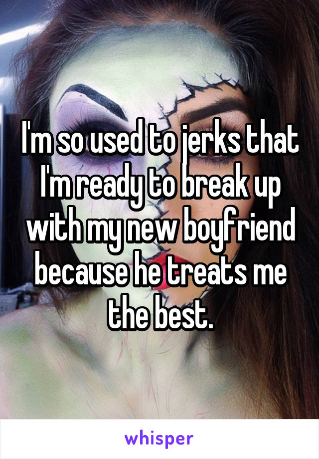 I'm so used to jerks that I'm ready to break up with my new boyfriend because he treats me the best.