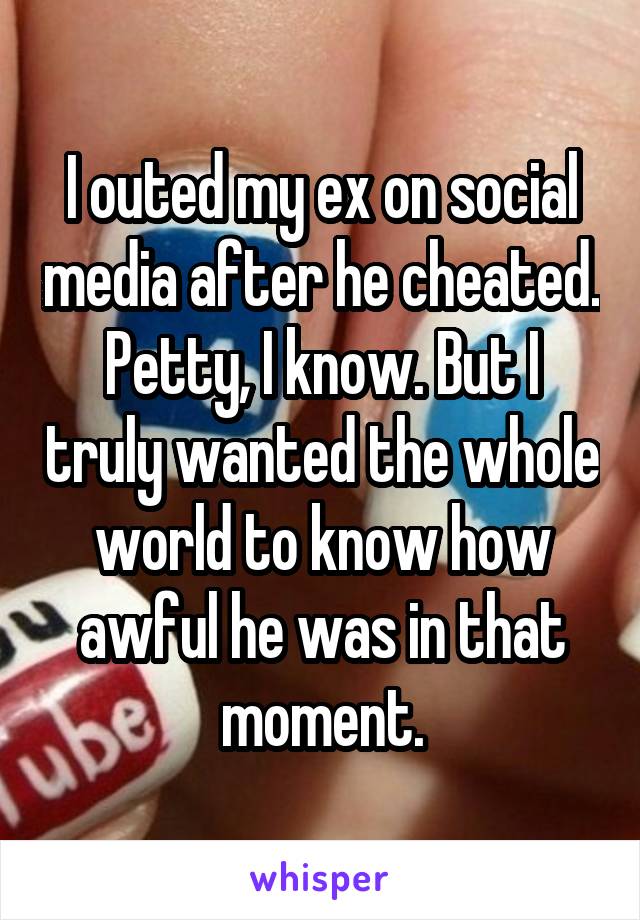 I outed my ex on social media after he cheated. Petty, I know. But I truly wanted the whole world to know how awful he was in that moment.