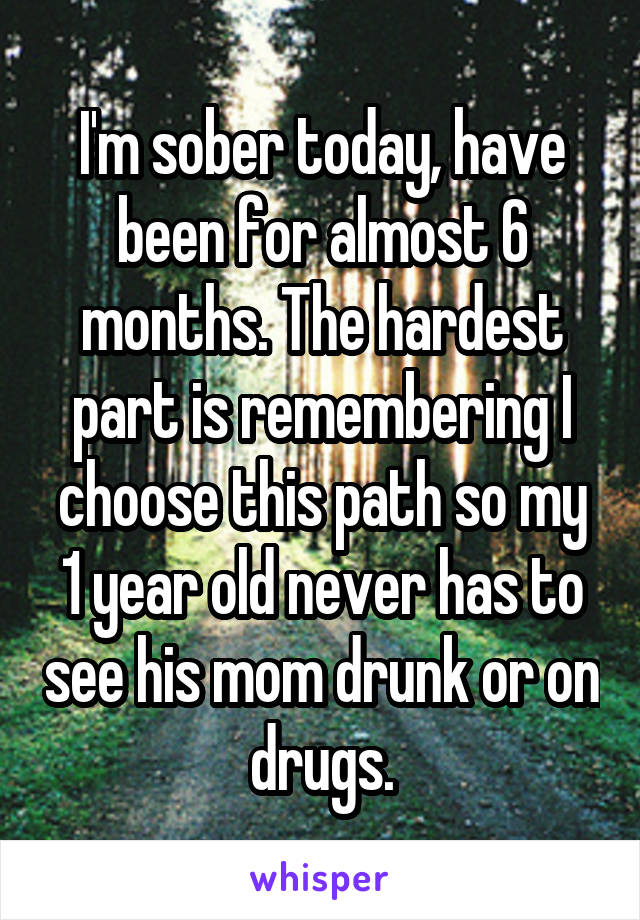 I'm sober today, have been for almost 6 months. The hardest part is remembering I choose this path so my 1 year old never has to see his mom drunk or on drugs.