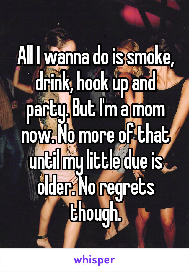 All I wanna do is smoke, drink, hook up and party. But I'm a mom now. No more of that until my little due is older. No regrets though.