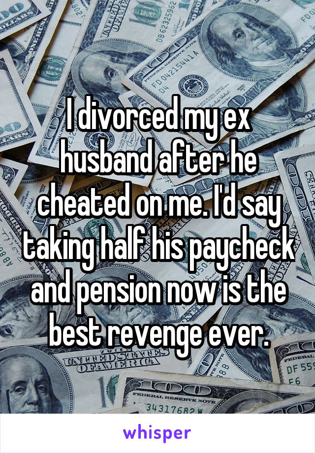 I divorced my ex husband after he cheated on me. I'd say taking half his paycheck and pension now is the best revenge ever.