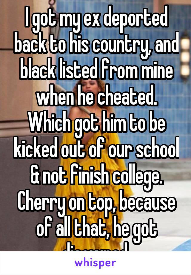 I got my ex deported back to his country, and black listed from mine when he cheated. Which got him to be kicked out of our school & not finish college. Cherry on top, because of all that, he got disowned.