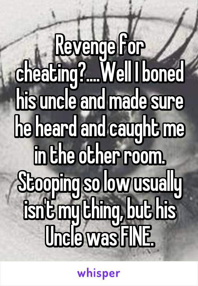 Revenge for cheating?....Well I boned his uncle and made sure he heard and caught me in the other room. Stooping so low usually isn't my thing, but his Uncle was FINE.