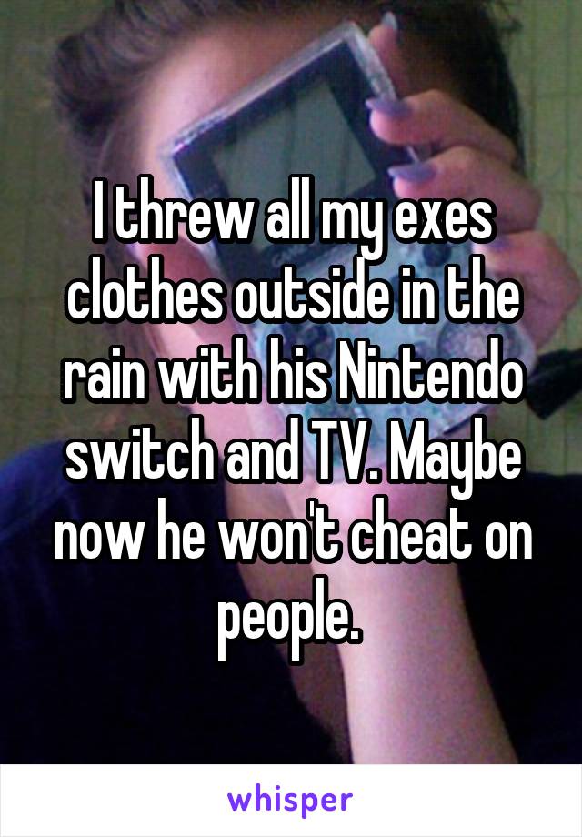 I threw all my exes clothes outside in the rain with his Nintendo switch and TV. Maybe now he won't cheat on people. 