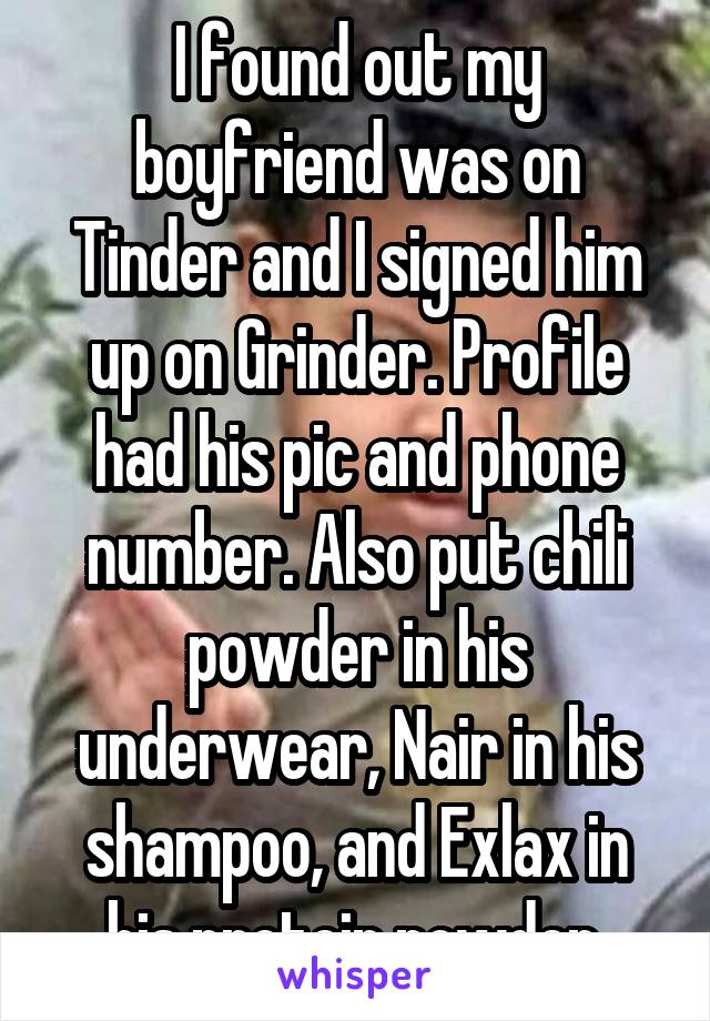 I found out my boyfriend was on Tinder and I signed him up on Grinder. Profile had his pic and phone number. Also put chili powder in his underwear, Nair in his shampoo, and Exlax in his protein powder.