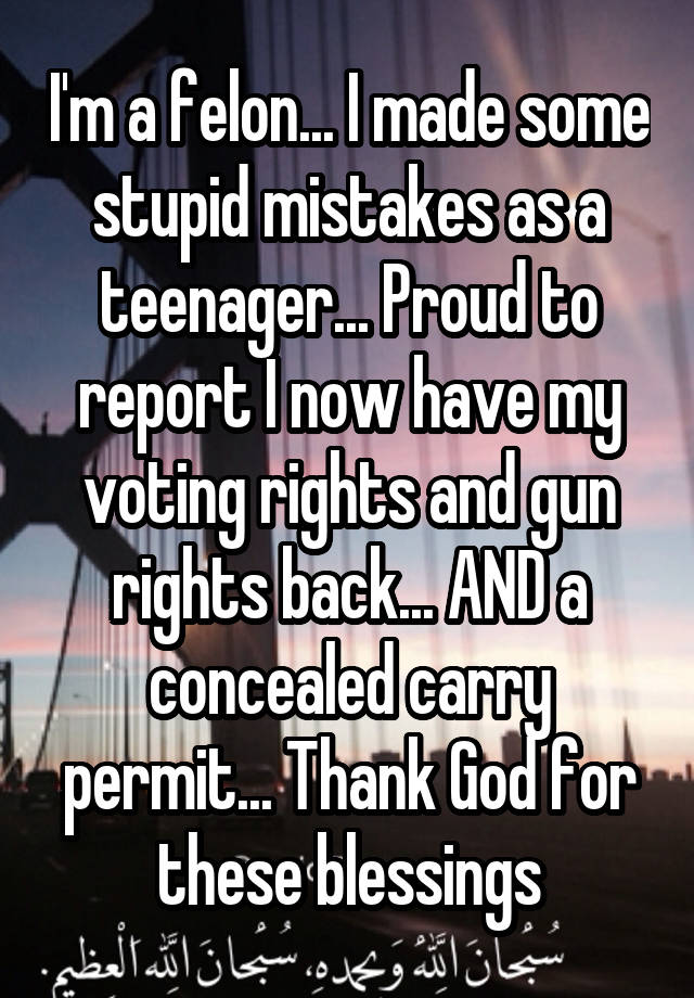 I'm a felon... I made some stupid mistakes as a teenager... Proud to report I now have my voting rights and gun rights back... AND a concealed carry permit... Thank God for these blessings