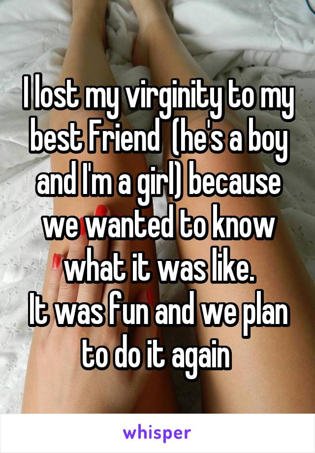 I lost my virginity to my best Friend  (he's a boy and I'm a girl) because we wanted to know what it was like.
It was fun and we plan to do it again 