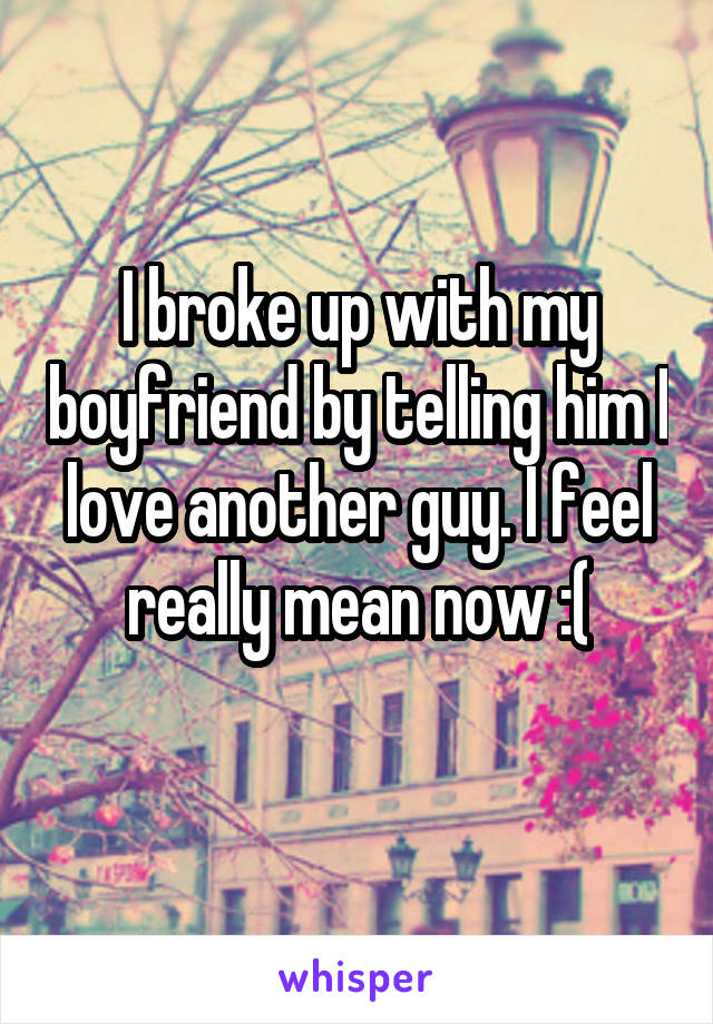 I broke up with my boyfriend by telling him I love another guy. I feel really mean now :(
