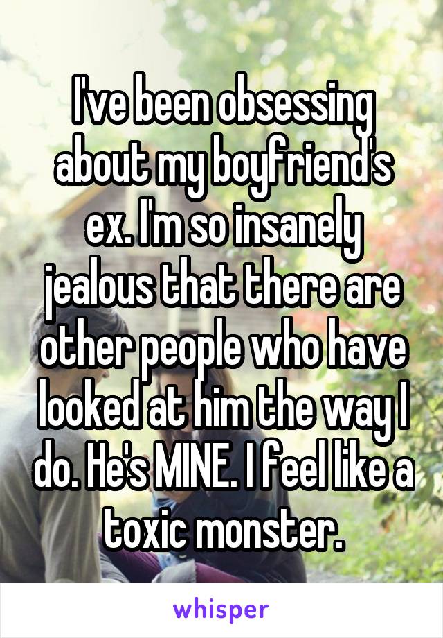 I've been obsessing about my boyfriend's ex. I'm so insanely jealous that there are other people who have looked at him the way I do. He's MINE. I feel like a toxic monster.