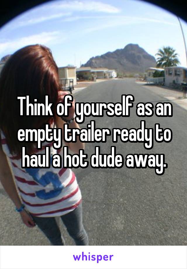 Think of yourself as an empty trailer ready to haul a hot dude away.