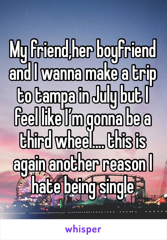 My friend,her boyfriend and I wanna make a trip to tampa in July but I feel like I’m gonna be a third wheel.... this is again another reason I hate being single