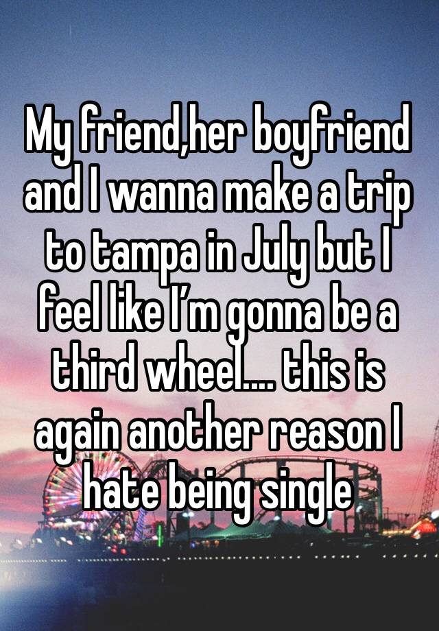 My friend,her boyfriend and I wanna make a trip to tampa in July but I feel like I’m gonna be a third wheel.... this is again another reason I hate being single