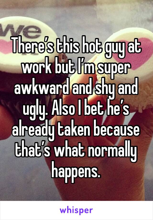 There’s this hot guy at work but I’m super awkward and shy and ugly. Also I bet he’s already taken because that’s what normally happens. 