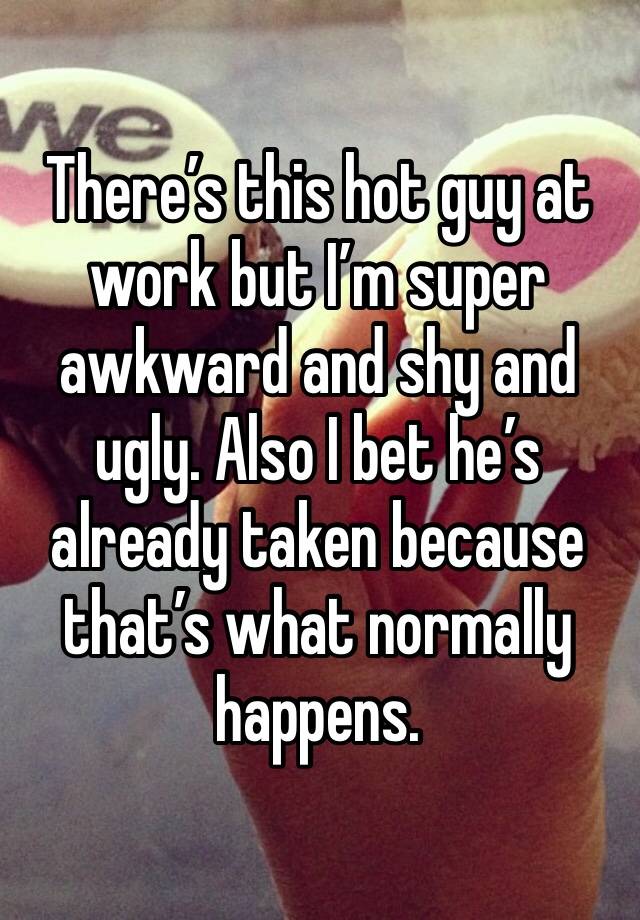 There’s this hot guy at work but I’m super awkward and shy and ugly. Also I bet he’s already taken because that’s what normally happens. 