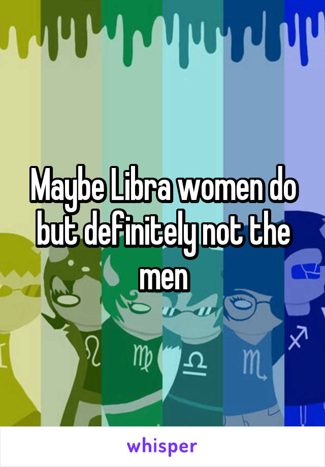 Maybe Libra women do but definitely not the men