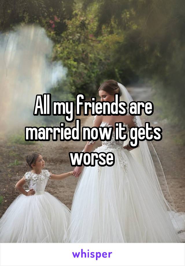 All my friends are married now it gets worse 