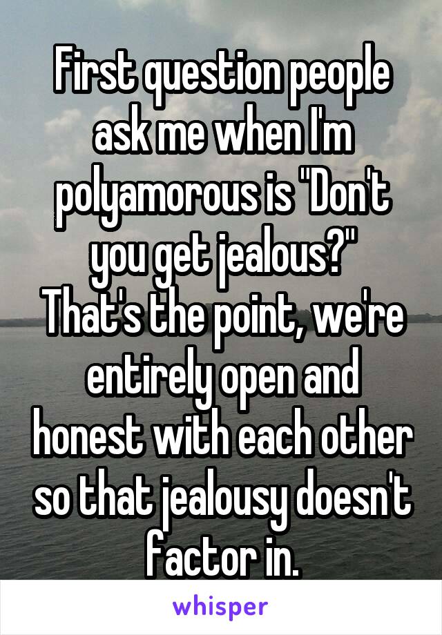 First question people ask me when I'm polyamorous is "Don't you get jealous?"
That's the point, we're entirely open and honest with each other so that jealousy doesn't factor in.