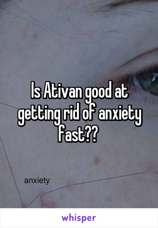 Is Ativan good at getting rid of anxiety fast?? 