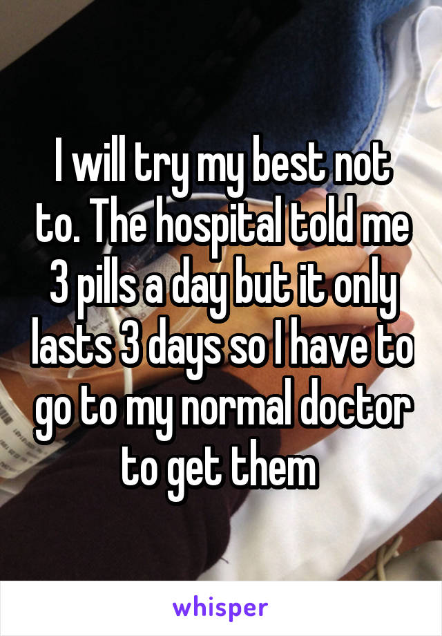 I will try my best not to. The hospital told me 3 pills a day but it only lasts 3 days so I have to go to my normal doctor to get them 